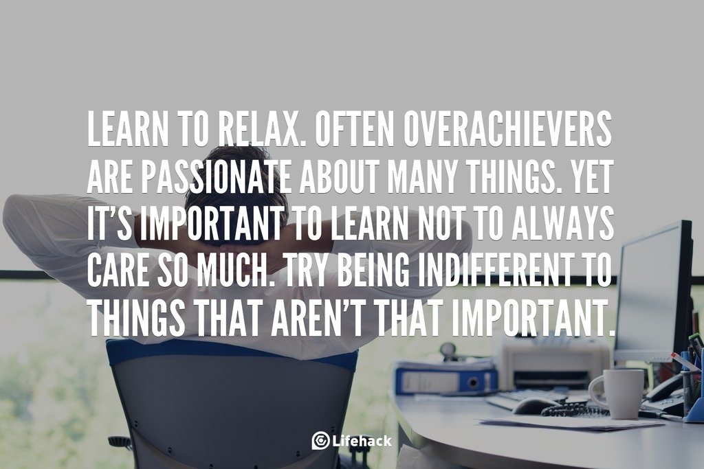 Learn to relax. Often overachievers are passionate about many things. Yet it is important to learn not to always care so much. Try being indifferent to things that are not that important.