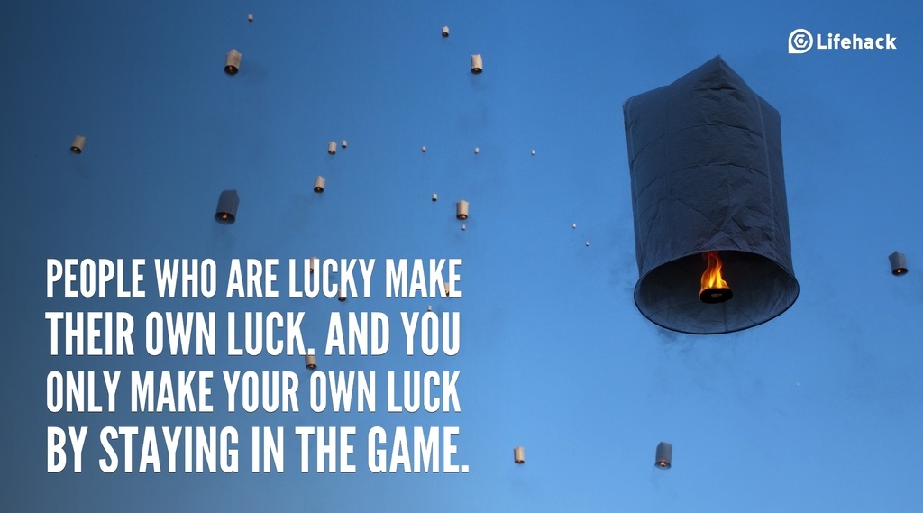 People who are lucky make their own luck. And you only make your own luck by staying in the game.