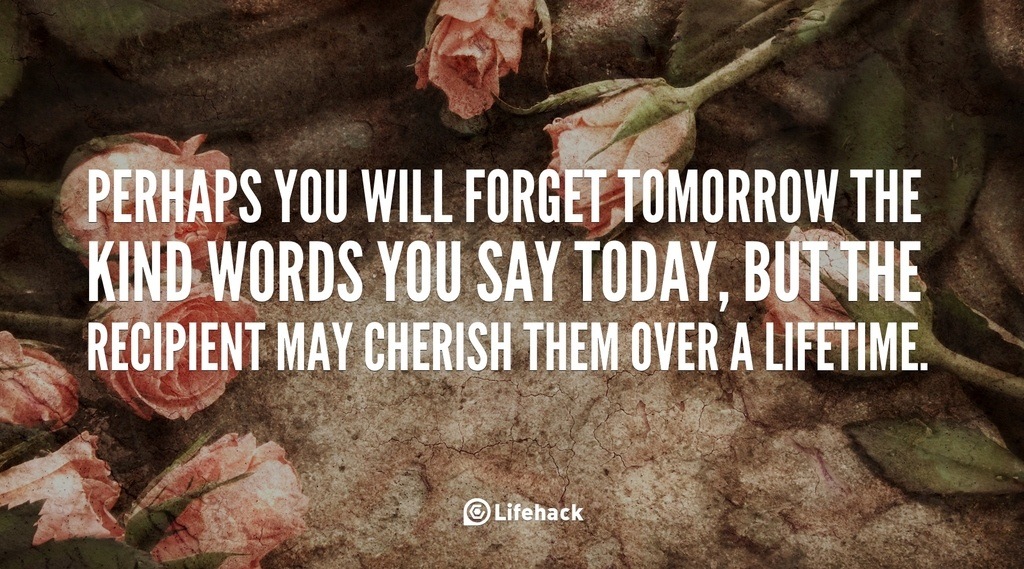 PERHAPS YOU WILL FORGET TOMORROW THE KIND WORDS YOU SAY TODAY, BUT THE RECIPIENT MAY CHERISH THEM OVER A LIFETIME.