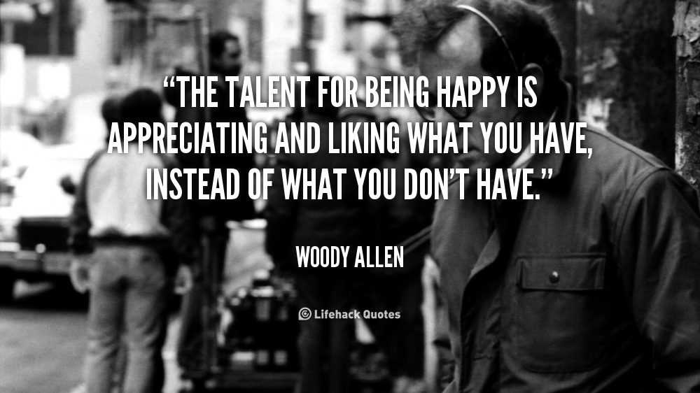 The Talent for being Happy is Appreciating and Liking What You Have. – Woody Allen