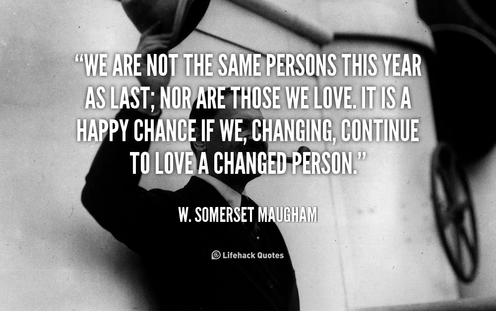 We are not the Same Persons This year as Last; nor are Those we Love. – W. Somerset Maugham