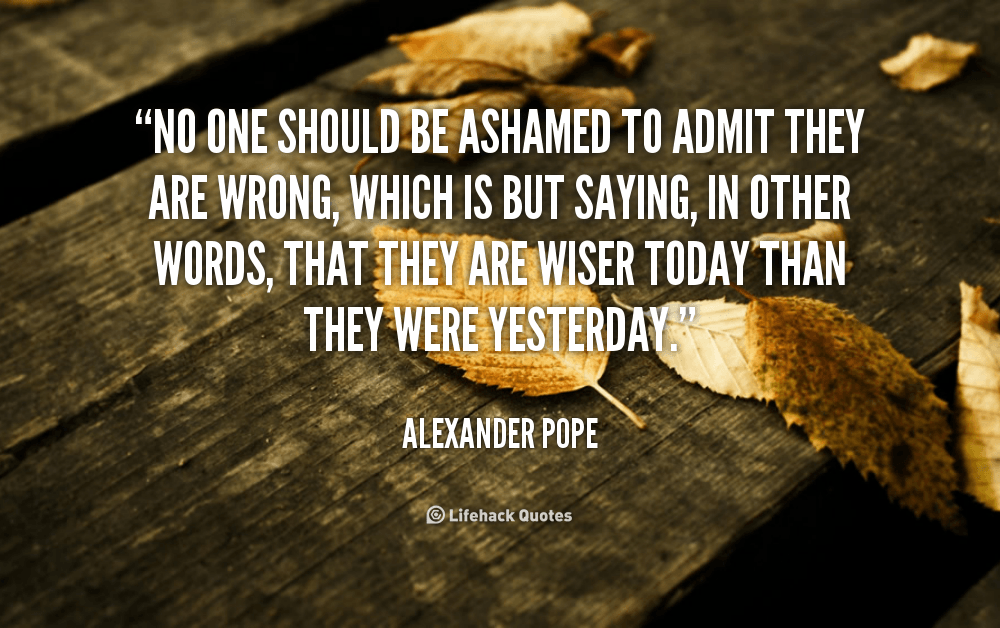No one should be Ashamed to Admit they are Wrong. – Alexander Pope