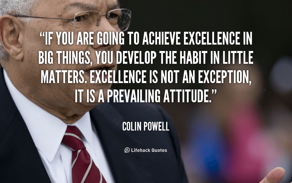 If you are going to Achieve Excellence in Big Things, you develop the Habit in Little Matters. – Colin Powell