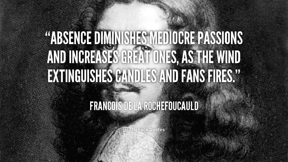 Absence diminishes Mediocre Passions and increases Great ones. – Francois de La Rochefoucauld