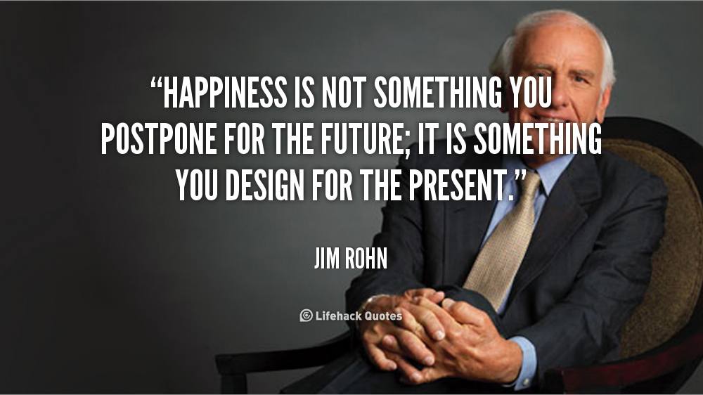 Happiness is not Something you Postpone for the Future. – Jim Rohn