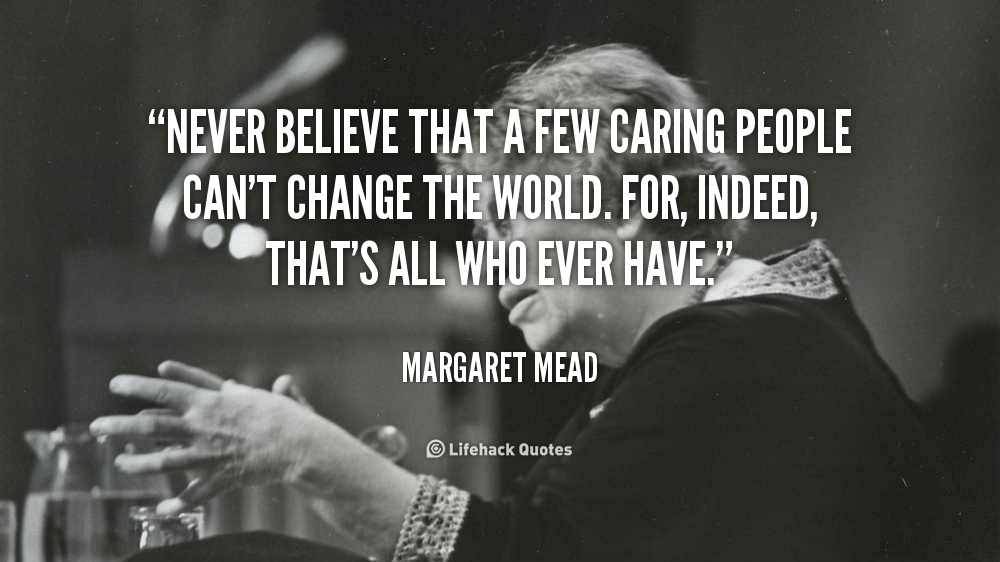 Never Believe that a few Caring People can’t Change the World. – Margaret Mead