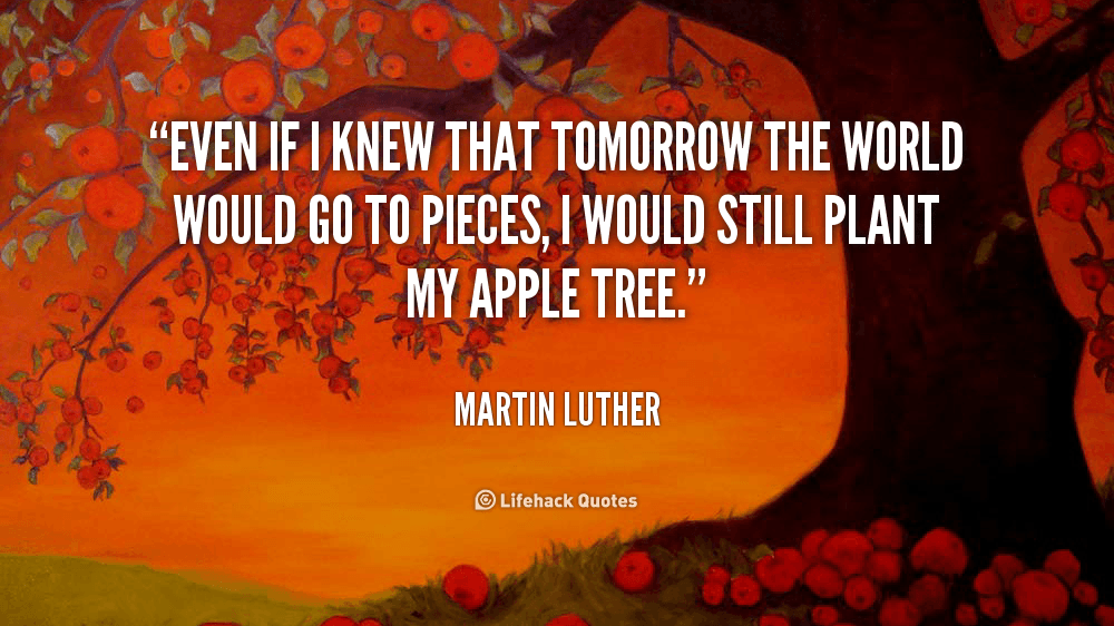 Even if I Knew that Tomorrow the World would Go to Pieces. – Martin Luther