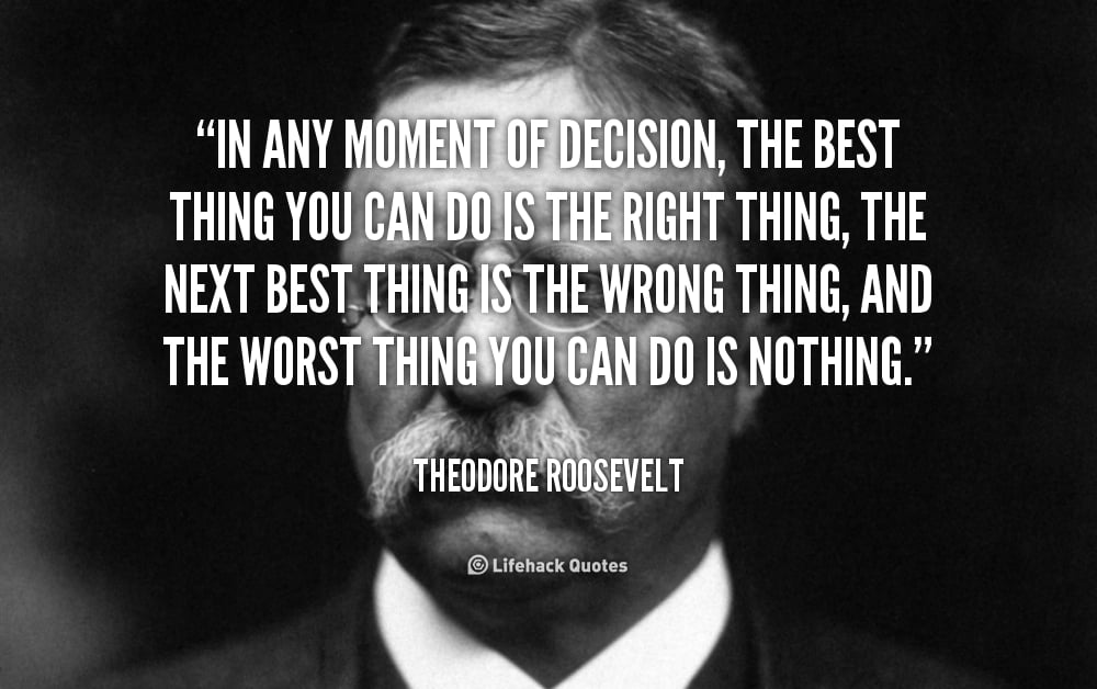 In any moment of decision, the Best Thing you can do is the Right Thing. – Theodore Roosevelt