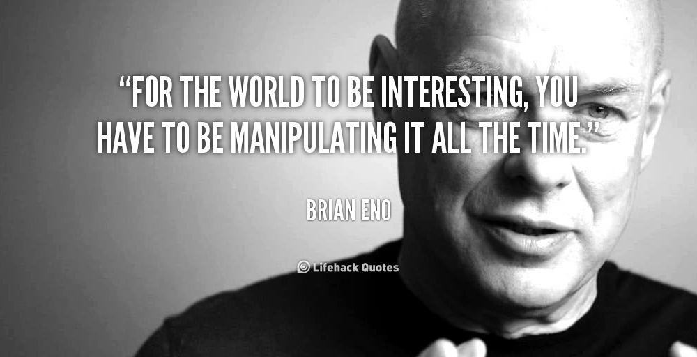 For the world to be interesting, you have to be manipulating it all the time. – Brian Eno