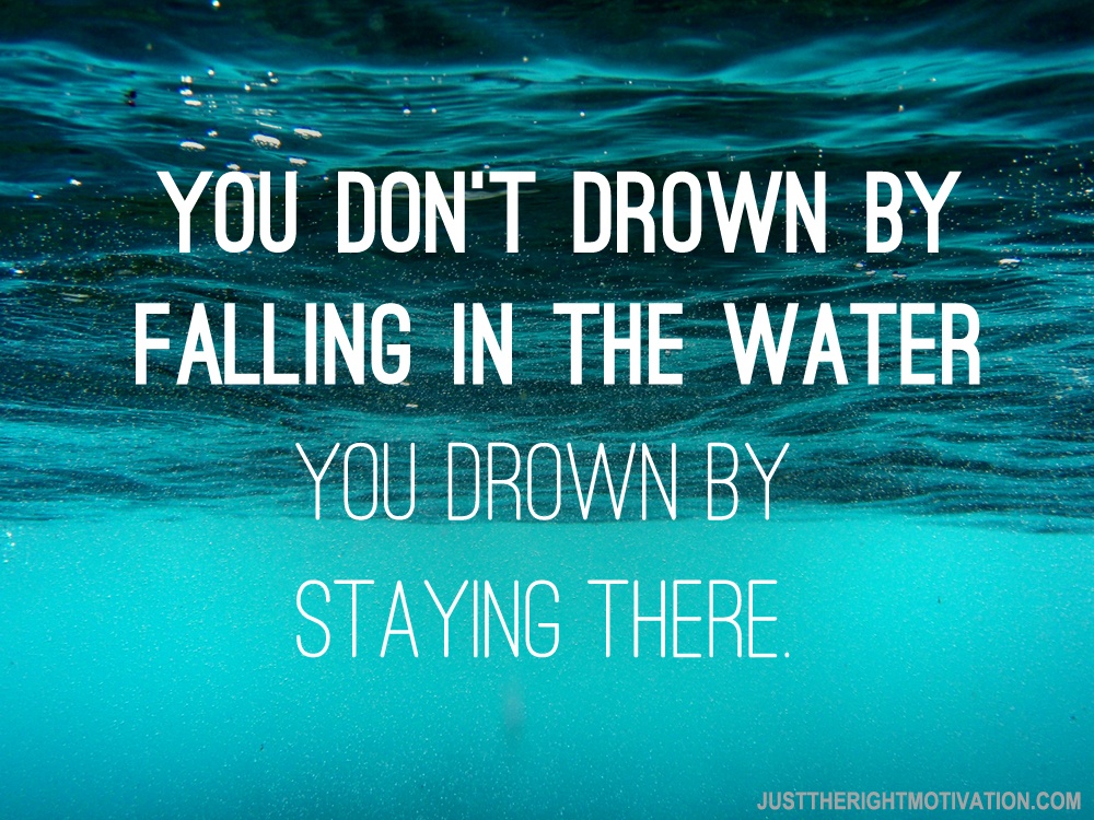 You Don’t Drown By Falling In The Water, You Drown By Staying There