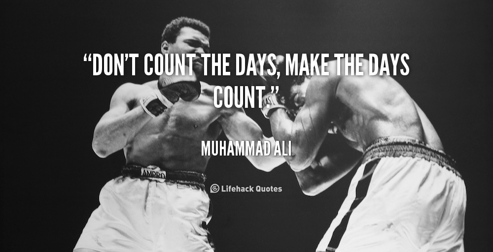 Don’t count the days, make the days count. – Muhammad Ali