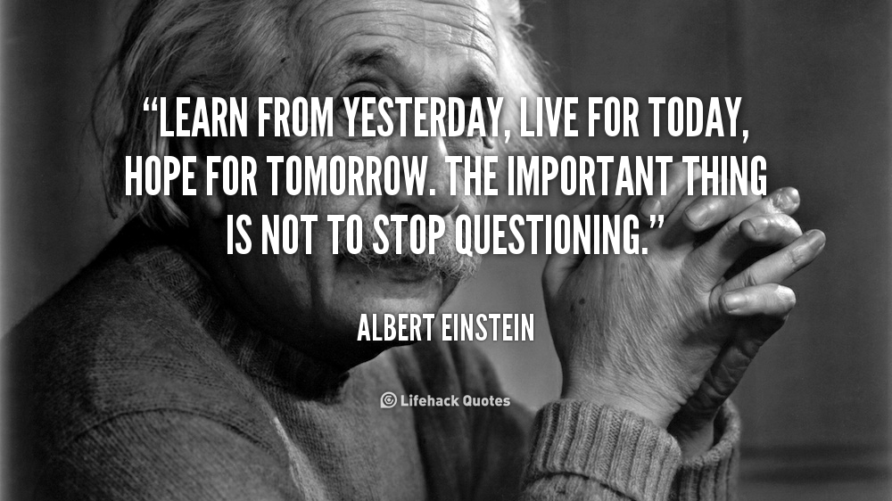 Learn from yesterday, live for today, hope for tomorrow. The important thing is not to stop questioning. – Albert Einstein