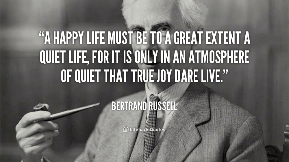 A happy life must be to a great extent a quiet life, for it is only in an atmosphere of quiet that true joy dare live. – Bertrand Russell