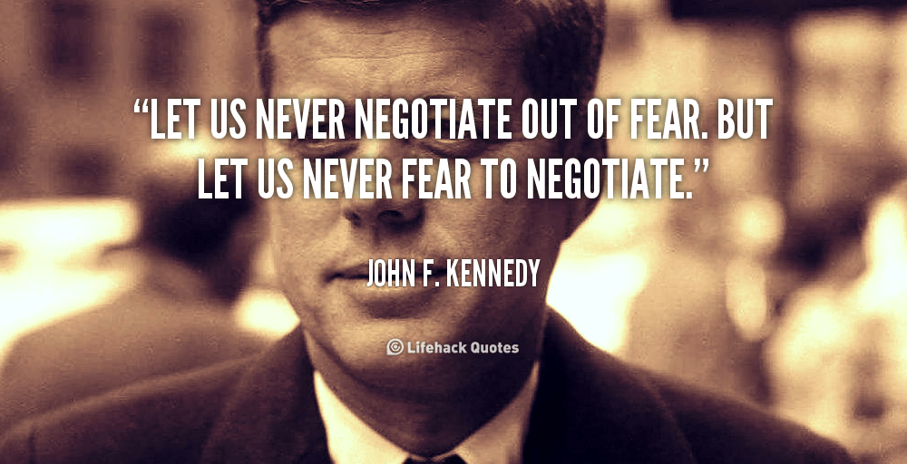 Let us never negotiate out of fear. But let us never fear to negotiate. – John F. Kennedy