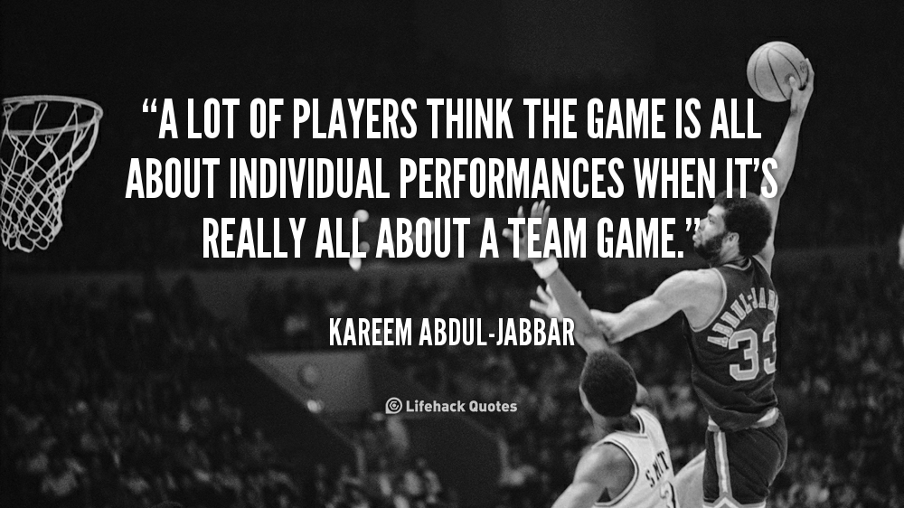 A lot of players think the games is all about individual performances when it’s really all about a team game. – Kareem Abdul-Jabbar