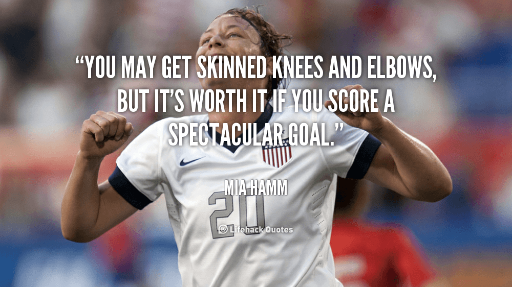 You may get skinned knees and elbows, but it’s worth it if you score a spectacular goal. – Mia Hamm