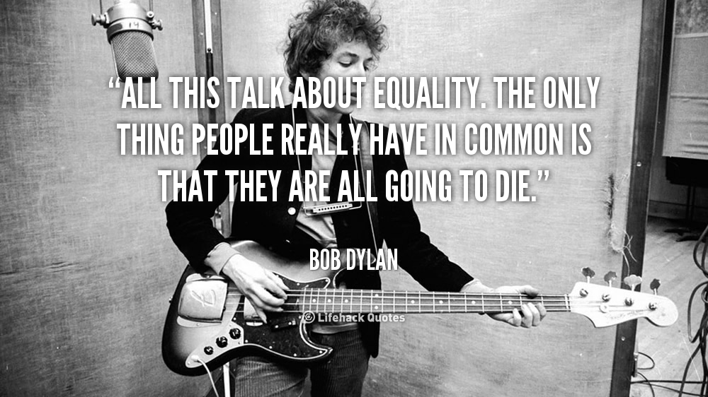 All this talk about equality. The only thing people really have in common is that they are all going to die. –  Bob Dylan