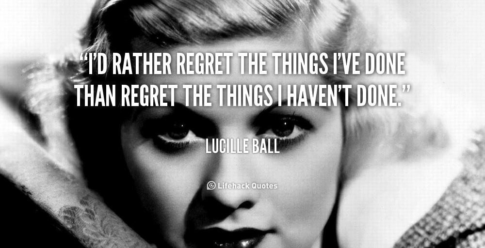 I’d rather regret the things I’ve done than regret the things i haven’t done. – Lucille Ball