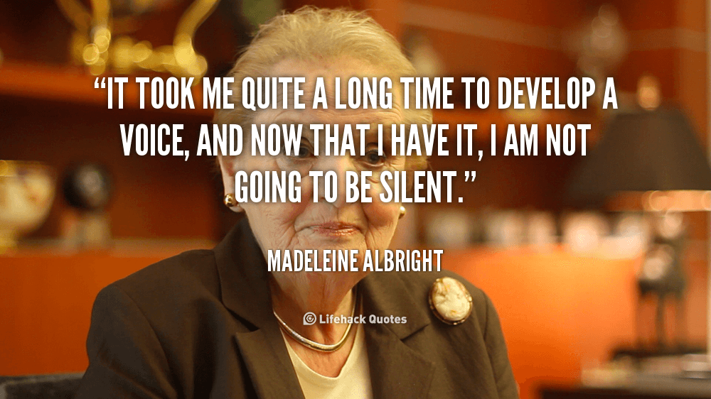 It took me quite a long time to develop a voice, and now that i have it, I am not going to be silent. – Madeleine Albright