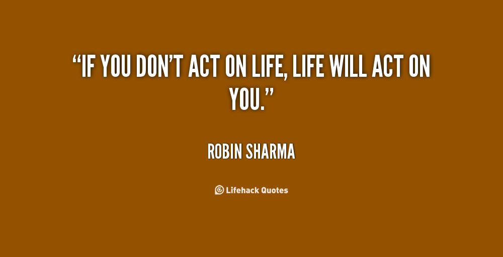 If you don’t act on life, life will act on you. – Robin Sharma