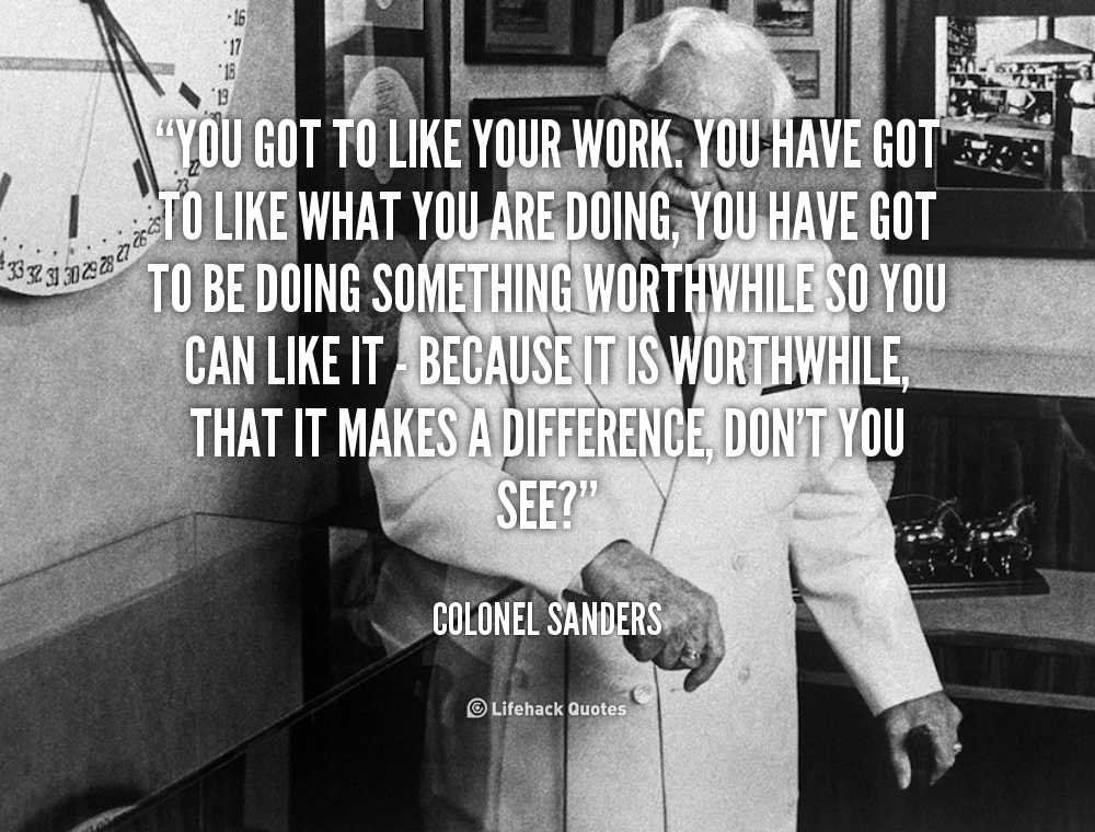 You got to like your work. you have got to like what you are doing, you have got to be doing something worthwhile so you can like it – Because it is worthwhile, that it makes a difference, don’t you see? – Colonel Sanders