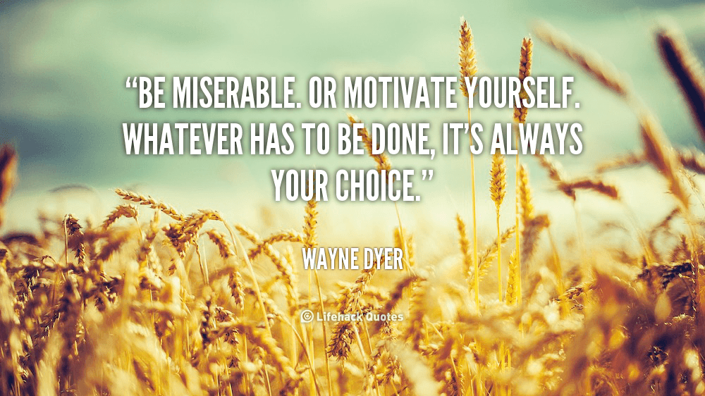 Be miserable. or motivate yourself. Whatever has to be done, it’s always your choice.