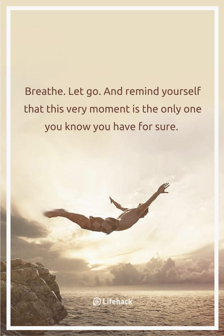 Breathe. Let go. And remind yourself that this very moment is the only one you know you have for sure.
